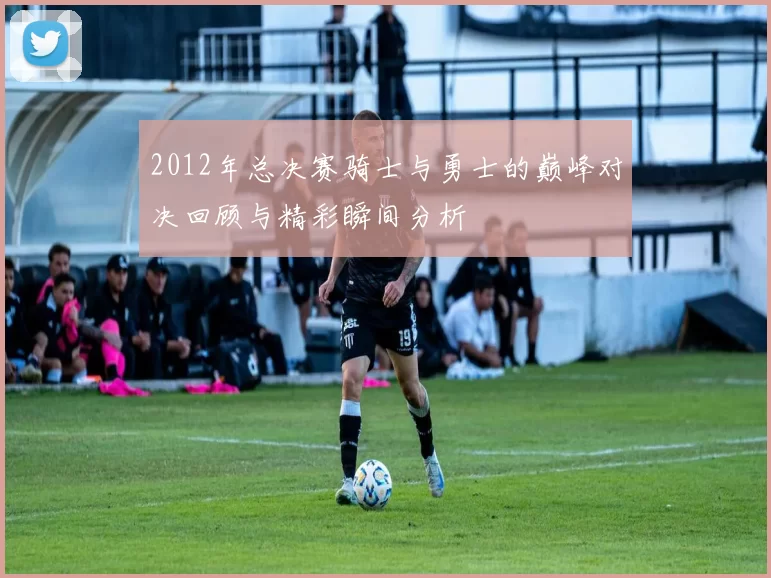 2012年总决赛骑士与勇士的巅峰对决回顾与精彩瞬间分析