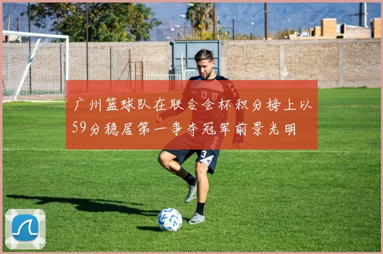广州篮球队在联合会杯积分榜上以59分稳居第一争夺冠军前景光明