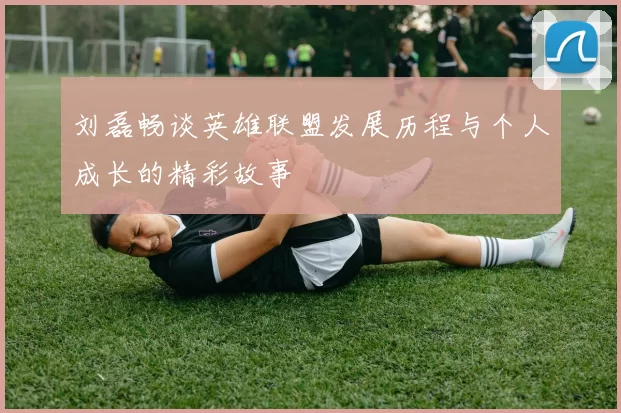 刘磊畅谈英雄联盟发展历程与个人成长的精彩故事