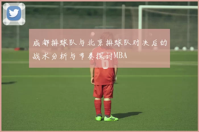 成都排球队与北京排球队对决后的战术分析与节奏探讨MBA