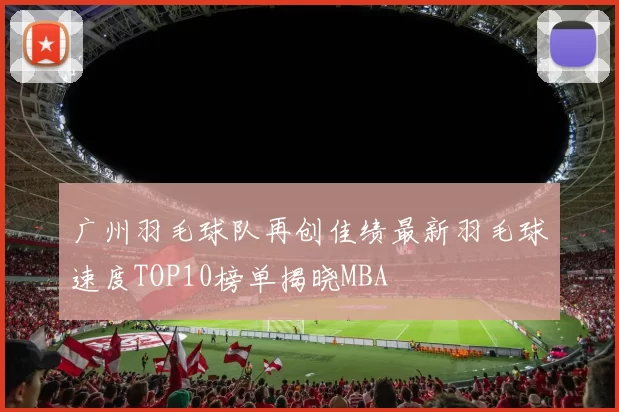广州羽毛球队再创佳绩最新羽毛球速度TOP10榜单揭晓MBA