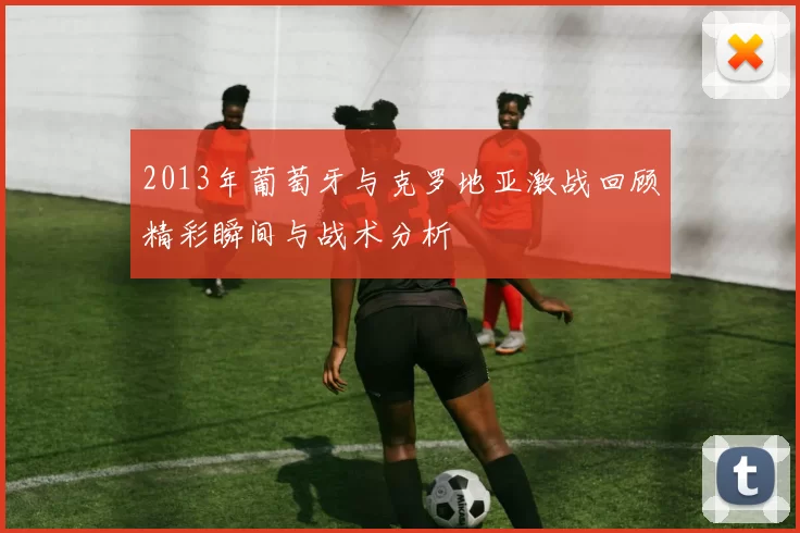2013年葡萄牙与克罗地亚激战回顾精彩瞬间与战术分析