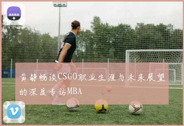 黄静畅谈CSGO职业生涯与未来展望的深度专访MBA