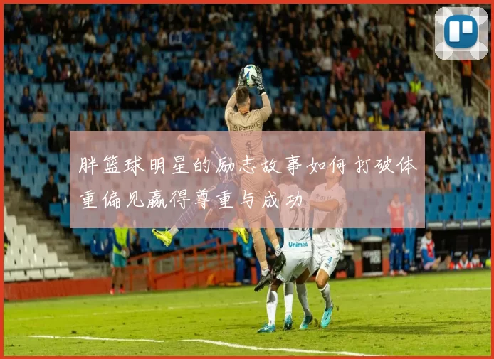 胖篮球明星的励志故事如何打破体重偏见赢得尊重与成功
