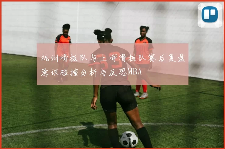 杭州滑板队与上海滑板队赛后复盘意识碰撞分析与反思MBA