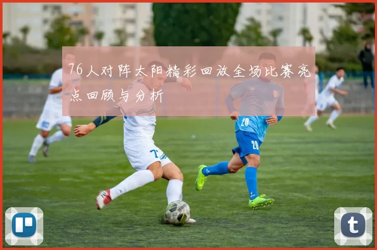 76人对阵太阳精彩回放全场比赛亮点回顾与分析