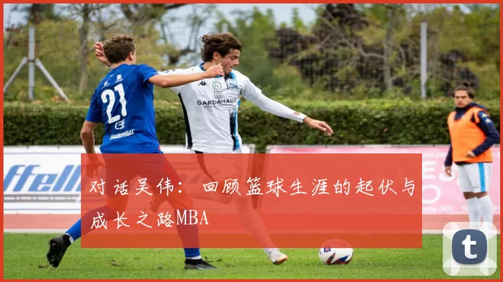 对话吴伟：回顾篮球生涯的起伏与成长之路MBA