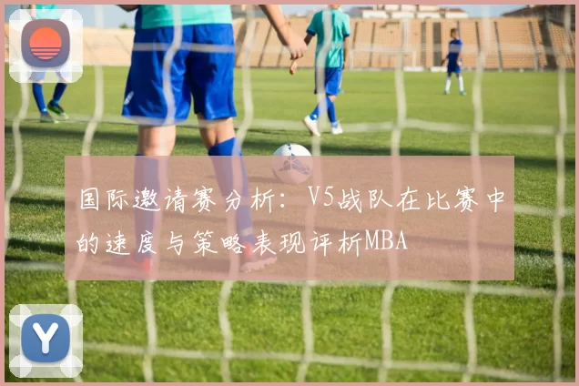 国际邀请赛分析：V5战队在比赛中的速度与策略表现评析MBA