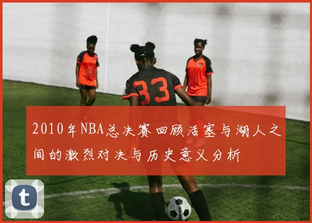 2010年NBA总决赛回顾活塞与湖人之间的激烈对决与历史意义分析